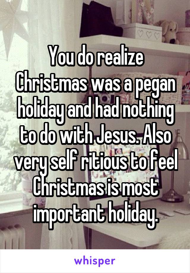 You do realize Christmas was a pegan holiday and had nothing to do with Jesus. Also very self ritious to feel Christmas is most important holiday.