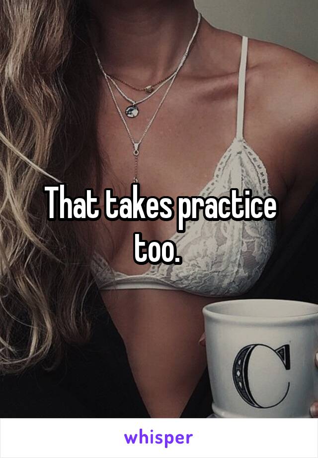 That takes practice too. 