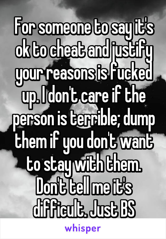 For someone to say it's ok to cheat and justify your reasons is fucked up. I don't care if the person is terrible; dump them if you don't want to stay with them. Don't tell me it's difficult. Just BS