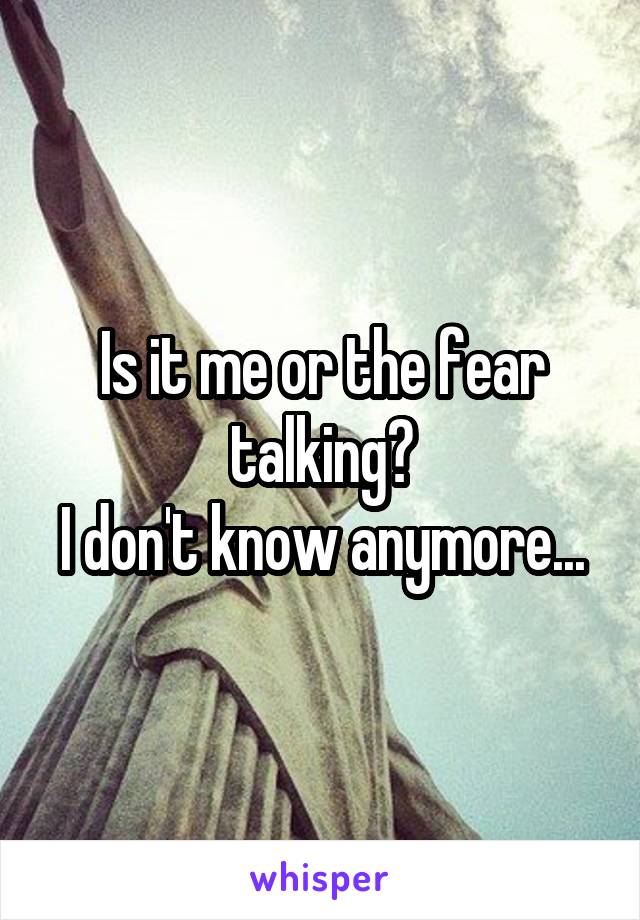 Is it me or the fear talking?
I don't know anymore...