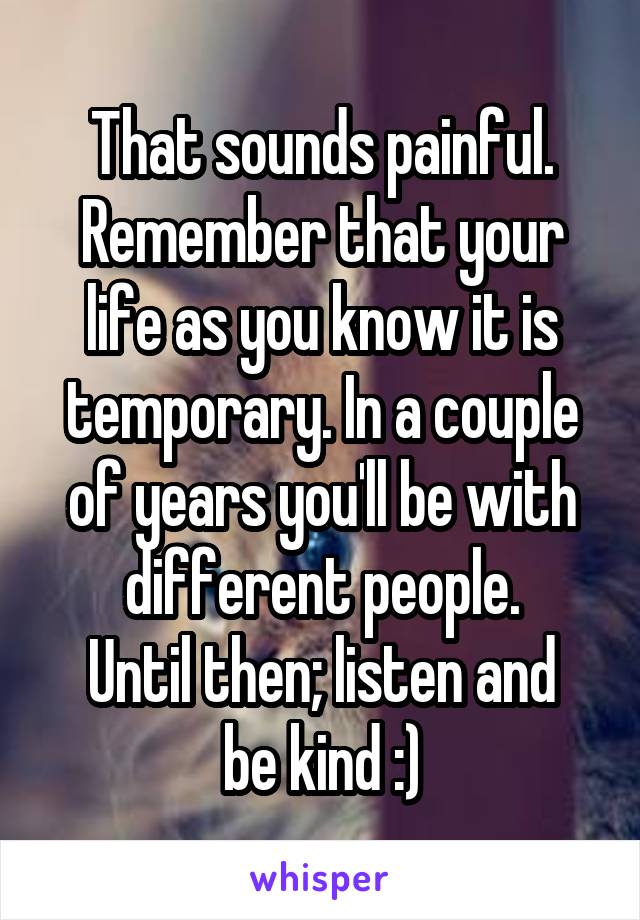 That sounds painful.
Remember that your life as you know it is temporary. In a couple of years you'll be with different people.
Until then; listen and be kind :)