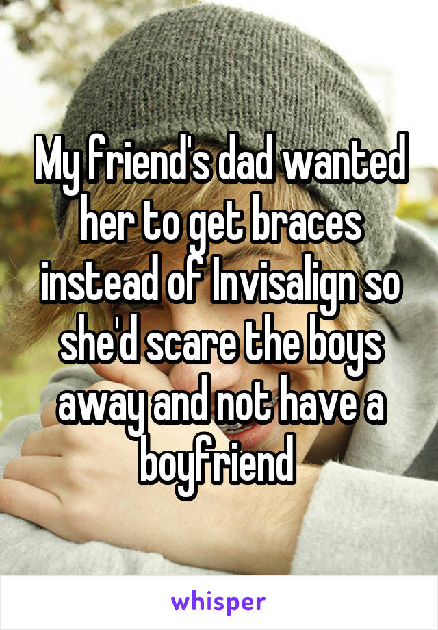 My friend's dad wanted her to get braces instead of Invisalign so she'd scare the boys away and not have a boyfriend 