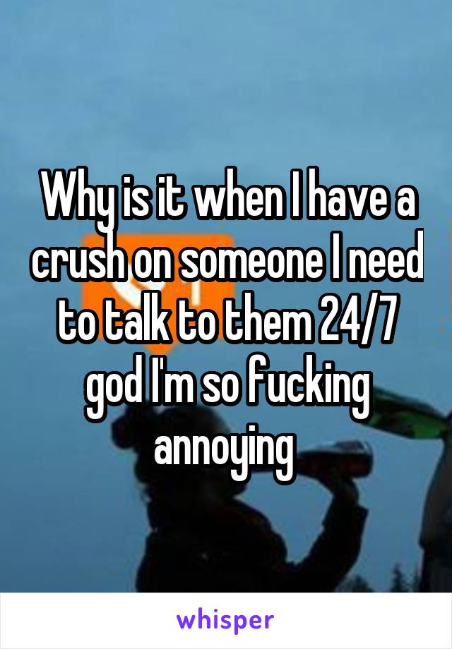 Why is it when I have a crush on someone I need to talk to them 24/7 god I'm so fucking annoying 