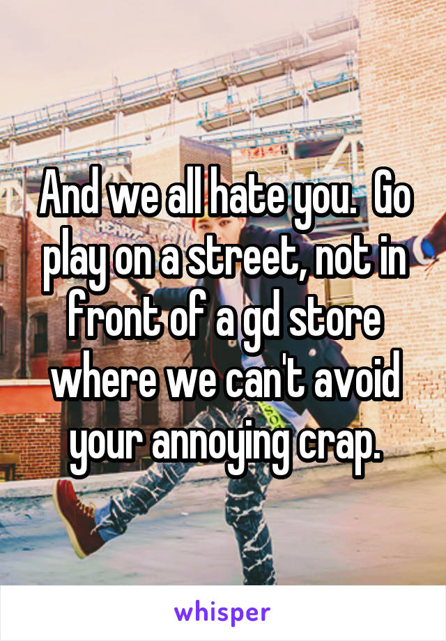 And we all hate you.  Go play on a street, not in front of a gd store where we can't avoid your annoying crap.