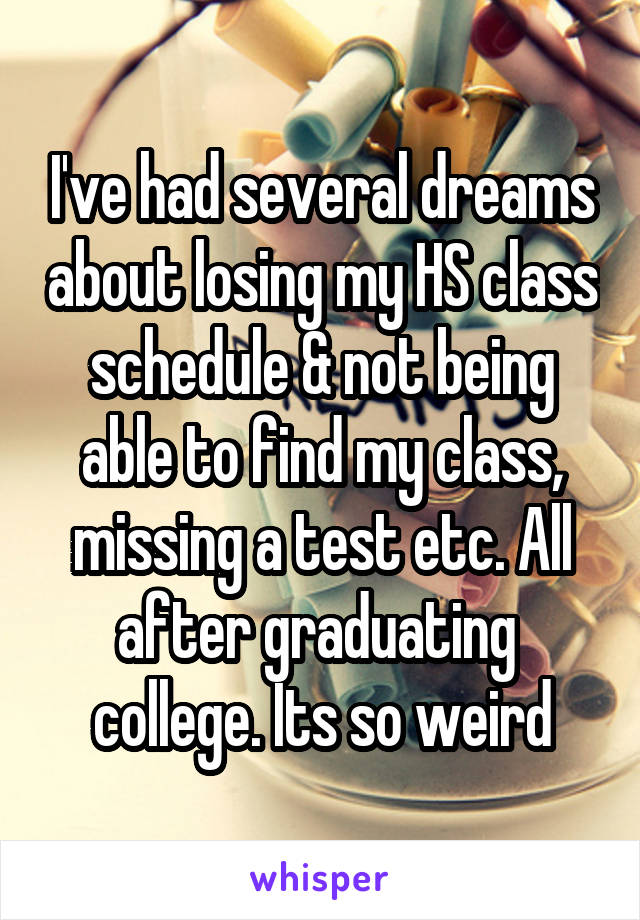 I've had several dreams about losing my HS class schedule & not being able to find my class, missing a test etc. All after graduating  college. Its so weird