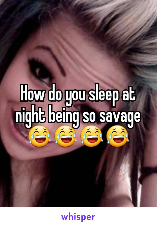 How do you sleep at night being so savage 😂😂😂😂