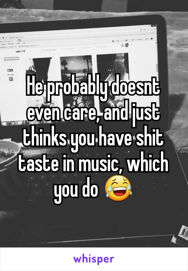 He probably doesnt even care, and just thinks you have shit taste in music, which you do 😂