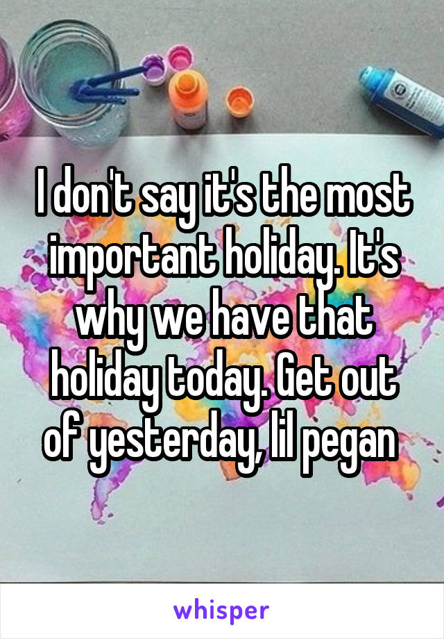 I don't say it's the most important holiday. It's why we have that holiday today. Get out of yesterday, lil pegan 