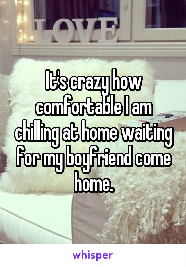 It's crazy how comfortable I am chilling at home waiting for my boyfriend come home.