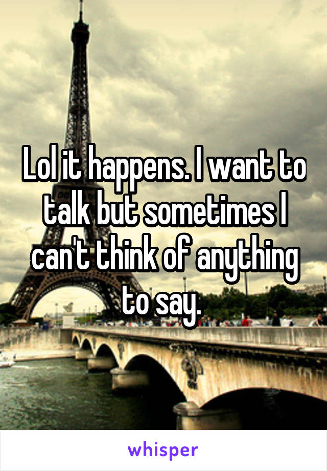 Lol it happens. I want to talk but sometimes I can't think of anything to say. 