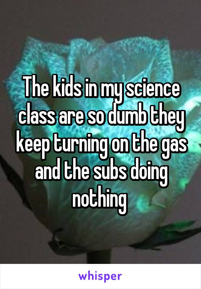 The kids in my science class are so dumb they keep turning on the gas and the subs doing nothing 