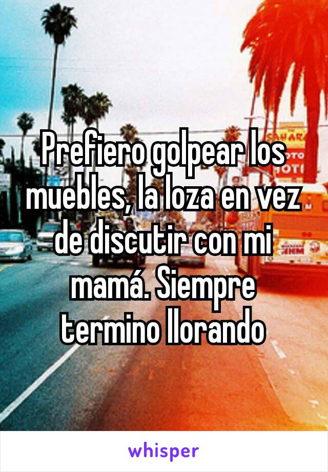 Prefiero golpear los muebles, la loza en vez de discutir con mi mamá. Siempre termino llorando