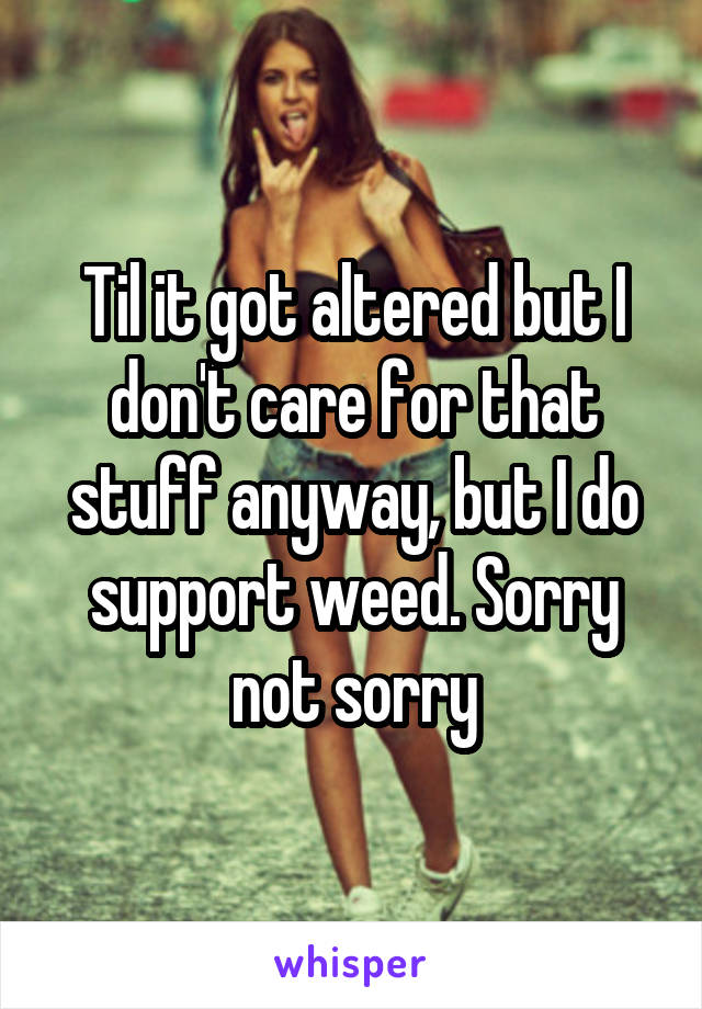 Til it got altered but I don't care for that stuff anyway, but I do support weed. Sorry not sorry