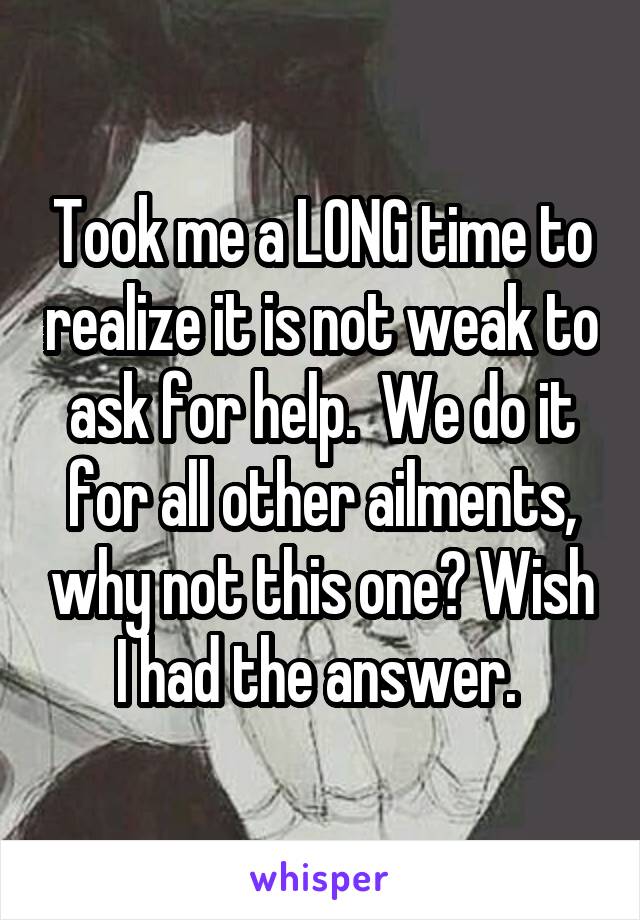 Took me a LONG time to realize it is not weak to ask for help.  We do it for all other ailments, why not this one? Wish I had the answer. 