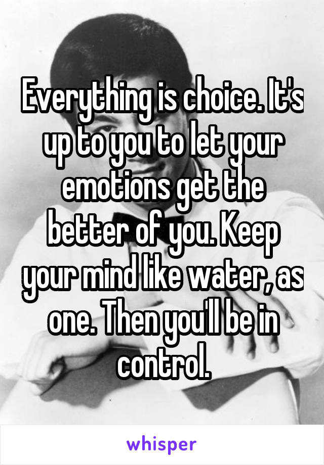 Everything is choice. It's up to you to let your emotions get the better of you. Keep your mind like water, as one. Then you'll be in control.