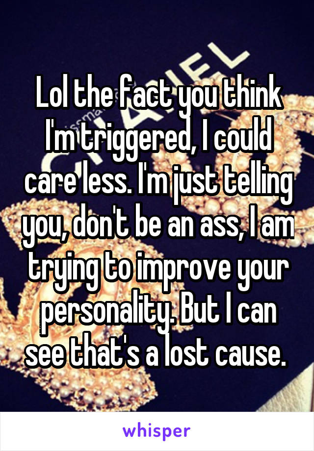 Lol the fact you think I'm triggered, I could care less. I'm just telling you, don't be an ass, I am trying to improve your personality. But I can see that's a lost cause. 