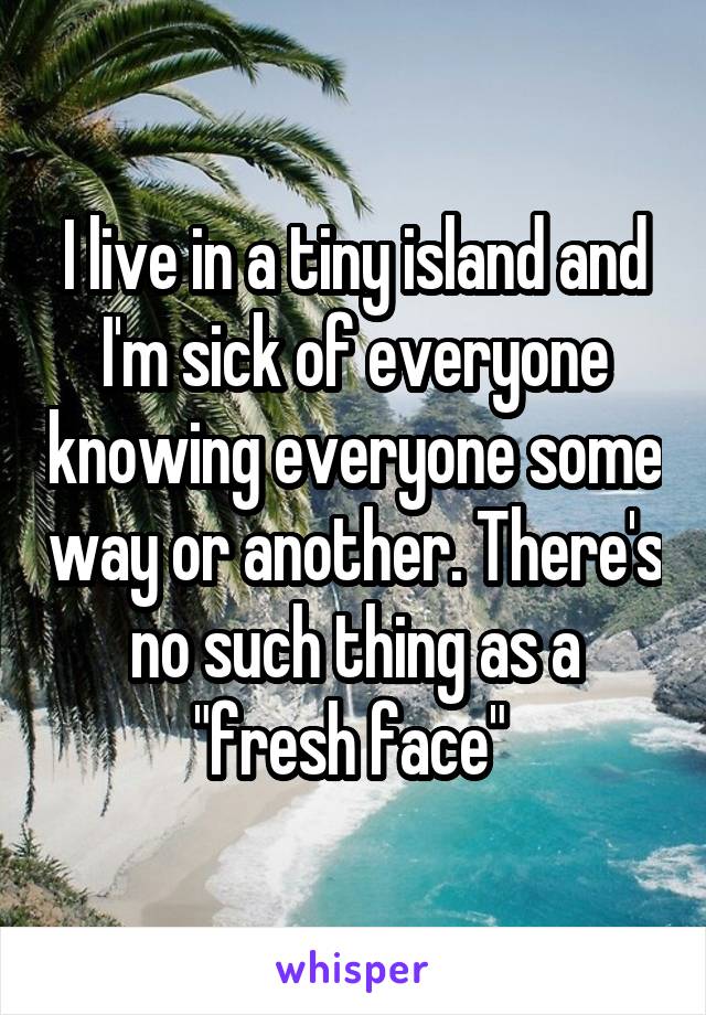 I live in a tiny island and I'm sick of everyone knowing everyone some way or another. There's no such thing as a "fresh face" 