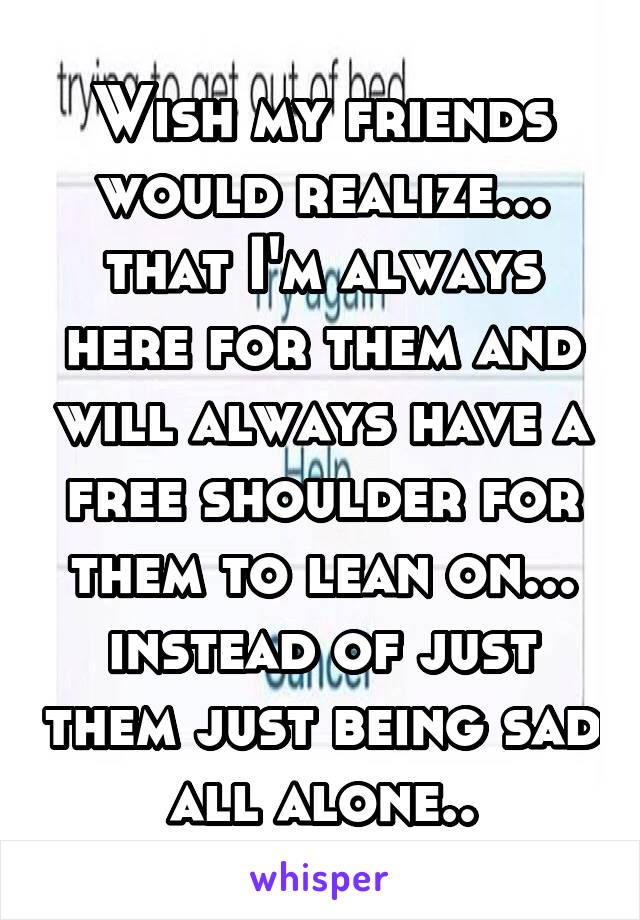 Wish my friends would realize... that I'm always here for them and will always have a free shoulder for them to lean on... instead of just them just being sad all alone..