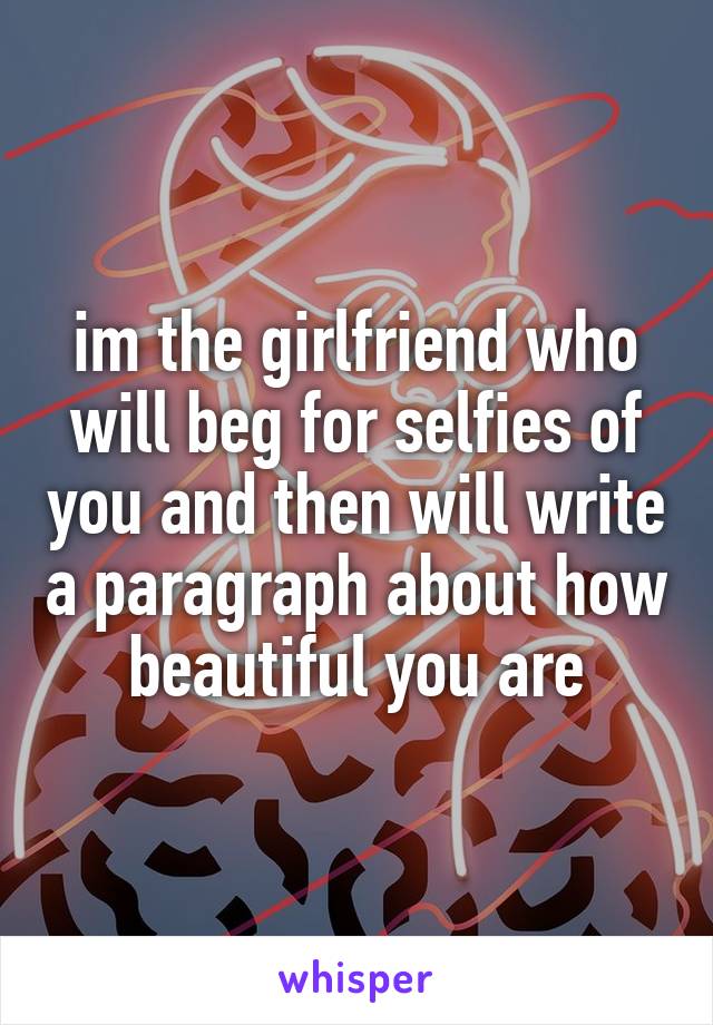 im the girlfriend who will beg for selfies of you and then will write a paragraph about how beautiful you are