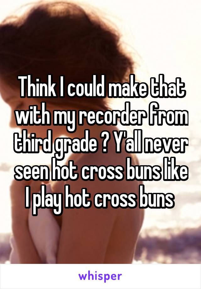 Think I could make that with my recorder from third grade ? Y'all never seen hot cross buns like I play hot cross buns 