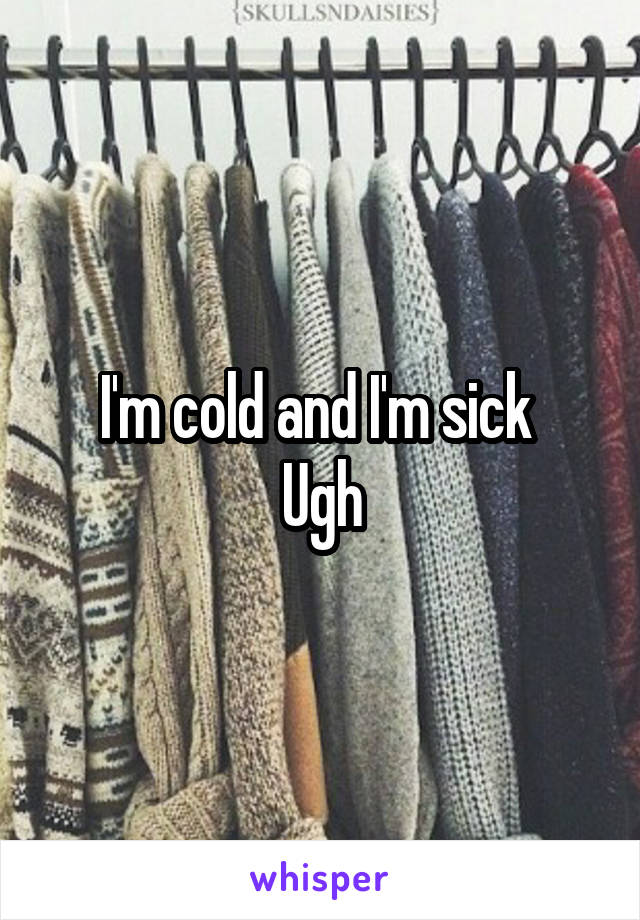 I'm cold and I'm sick 
Ugh