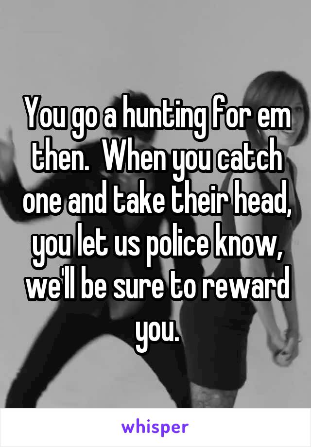 You go a hunting for em then.  When you catch one and take their head, you let us police know, we'll be sure to reward you.