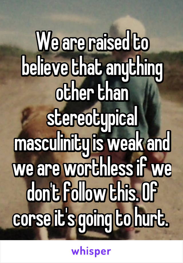 We are raised to believe that anything other than stereotypical masculinity is weak and we are worthless if we don't follow this. Of corse it's going to hurt. 