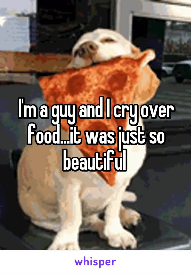 I'm a guy and I cry over food...it was just so beautiful 