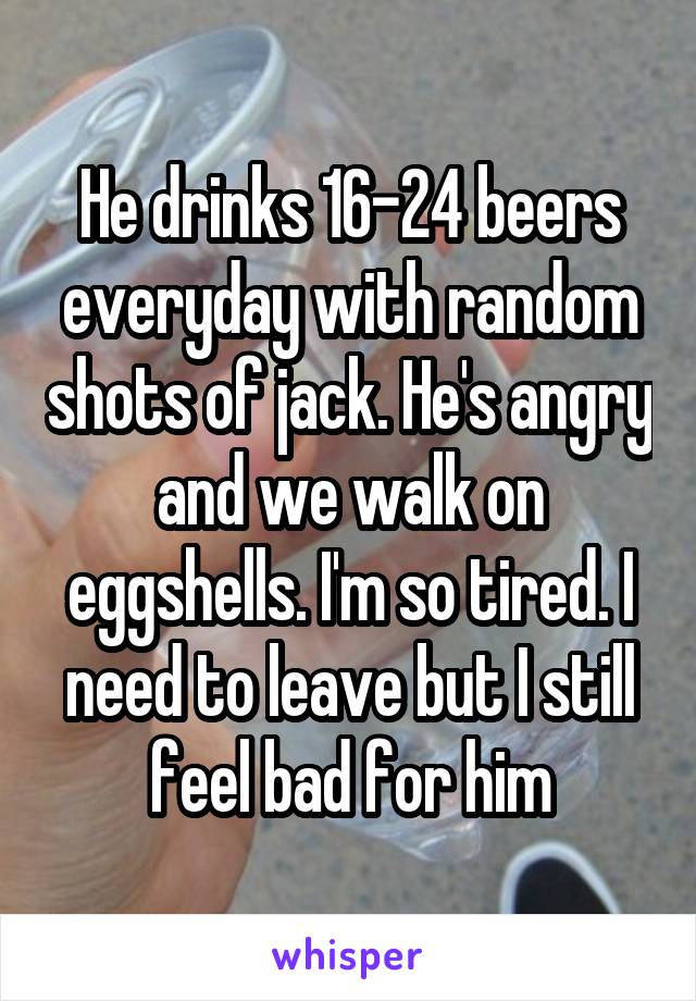 He drinks 16-24 beers everyday with random shots of jack. He's angry and we walk on eggshells. I'm so tired. I need to leave but I still feel bad for him