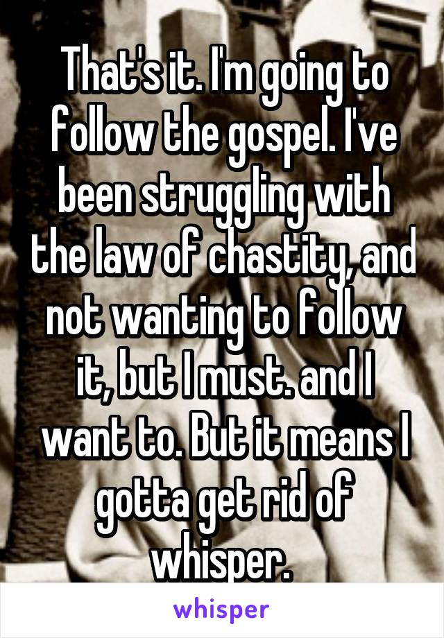 That's it. I'm going to follow the gospel. I've been struggling with the law of chastity, and not wanting to follow it, but I must. and I want to. But it means I gotta get rid of whisper. 