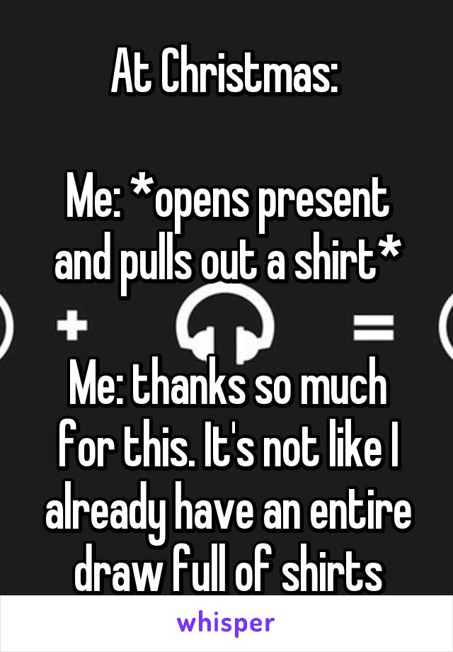 At Christmas: 

Me: *opens present and pulls out a shirt*

Me: thanks so much for this. It's not like I already have an entire draw full of shirts