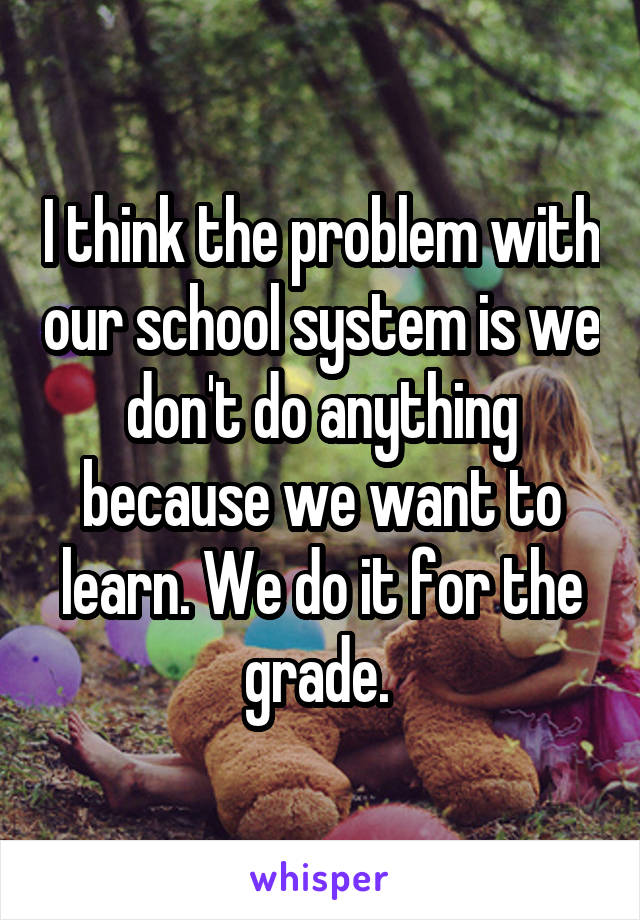 I think the problem with our school system is we don't do anything because we want to learn. We do it for the grade. 