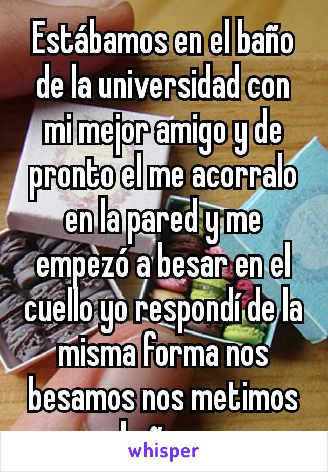 Estábamos en el baño de la universidad con mi mejor amigo y de pronto el me acorralo en la pared y me empezó a besar en el cuello yo respondí de la misma forma nos besamos nos metimos a un baño y pum.