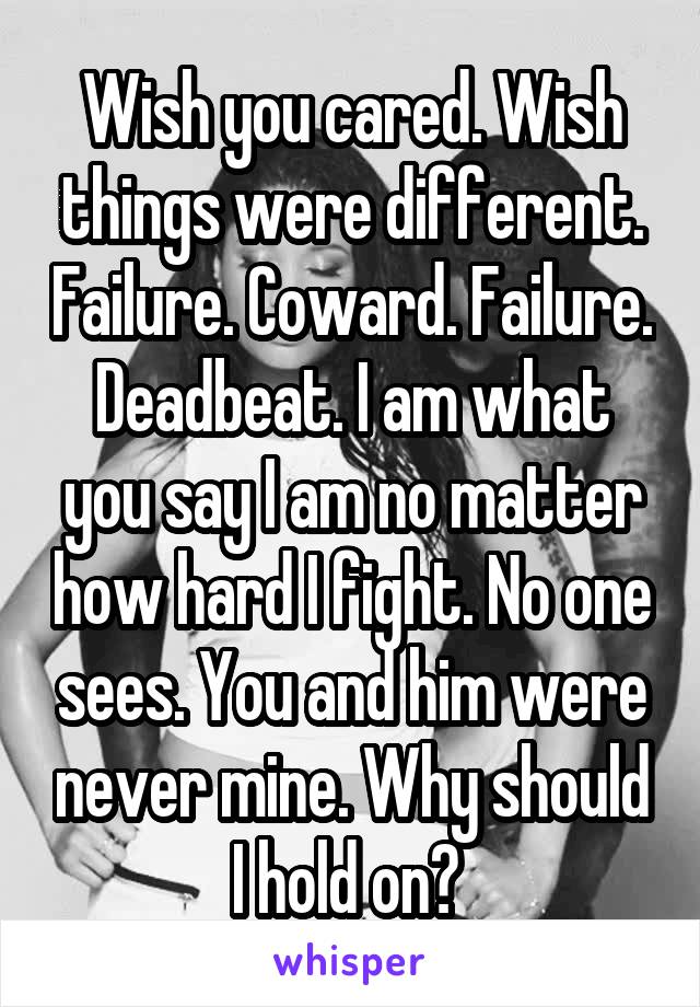 Wish you cared. Wish things were different. Failure. Coward. Failure. Deadbeat. I am what you say I am no matter how hard I fight. No one sees. You and him were never mine. Why should I hold on? 