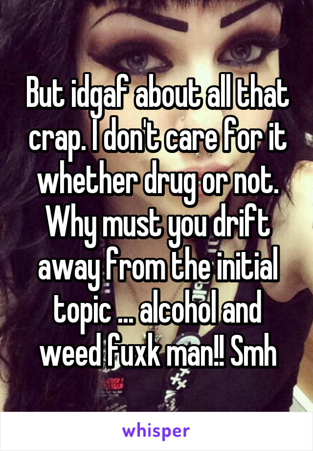 But idgaf about all that crap. I don't care for it whether drug or not. Why must you drift away from the initial topic ... alcohol and weed fuxk man!! Smh