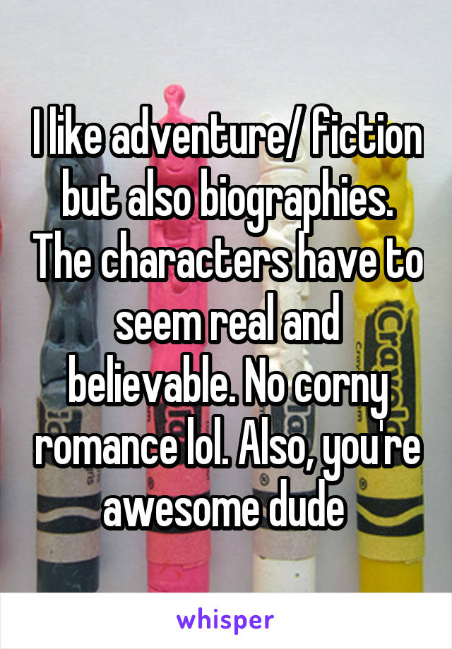 I like adventure/ fiction but also biographies. The characters have to seem real and believable. No corny romance lol. Also, you're awesome dude 