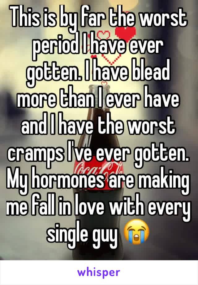 This is by far the worst period I have ever gotten. I have blead more than I ever have and I have the worst cramps I've ever gotten. My hormones are making me fall in love with every  single guy 😭