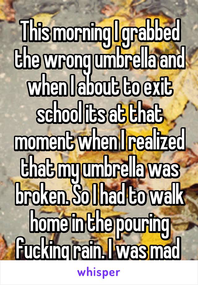 This morning I grabbed the wrong umbrella and when I about to exit school its at that moment when I realized that my umbrella was broken. So I had to walk home in the pouring fucking rain. I was mad 