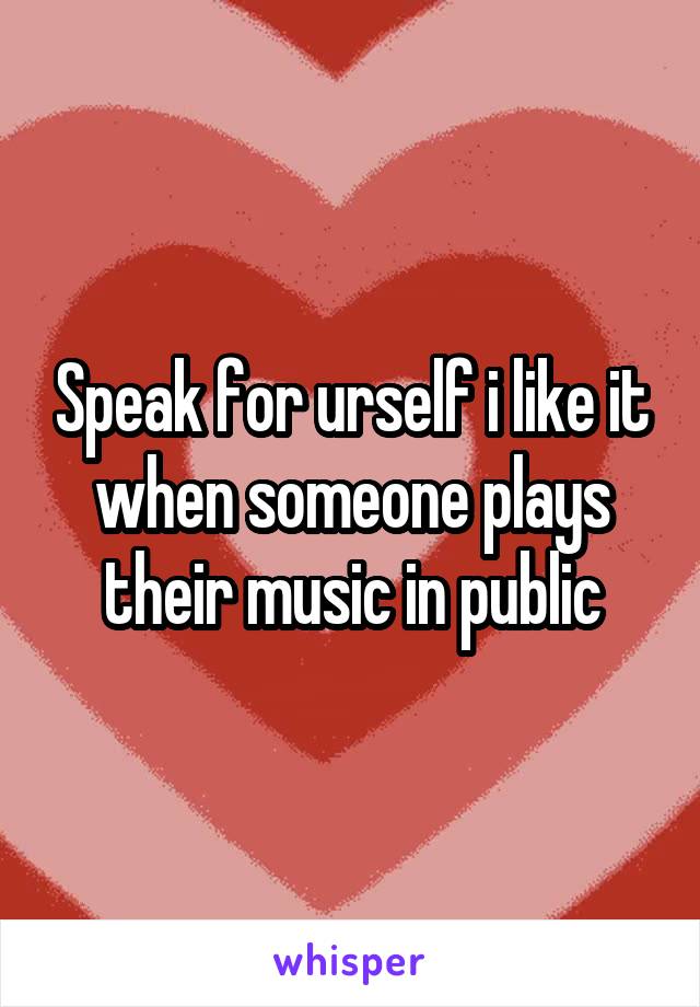 Speak for urself i like it when someone plays their music in public