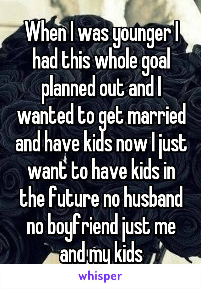 When I was younger I had this whole goal planned out and I wanted to get married and have kids now I just want to have kids in the future no husband no boyfriend just me and my kids