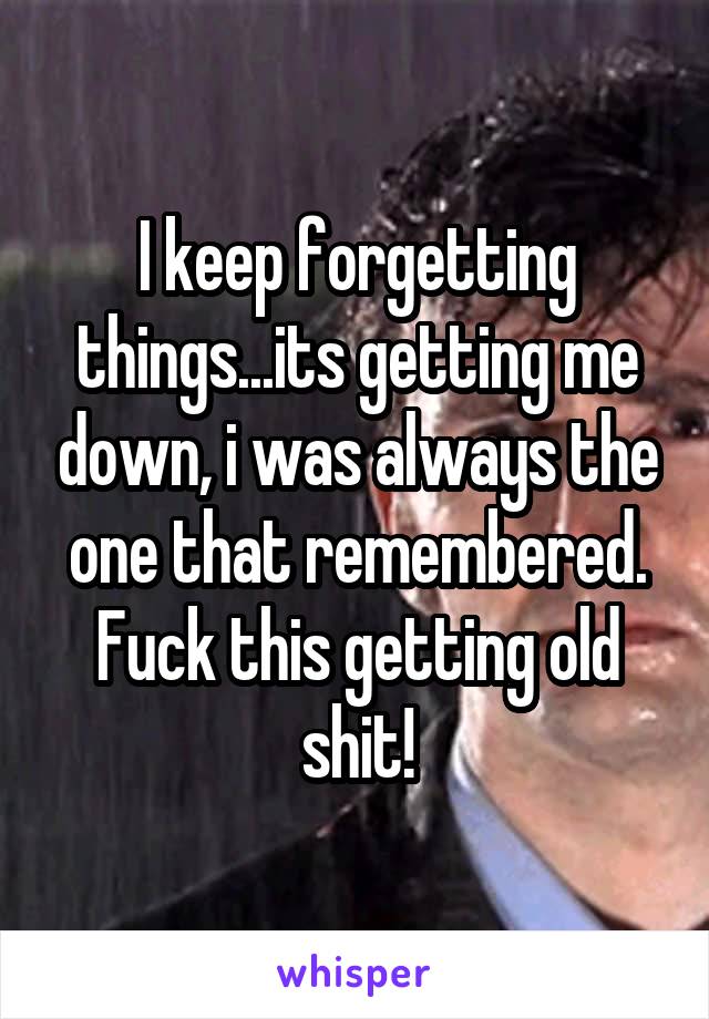 I keep forgetting things...its getting me down, i was always the one that remembered. Fuck this getting old shit!