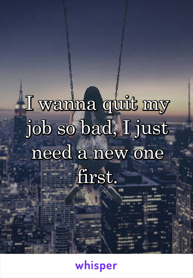 I wanna quit my job so bad, I just need a new one first.