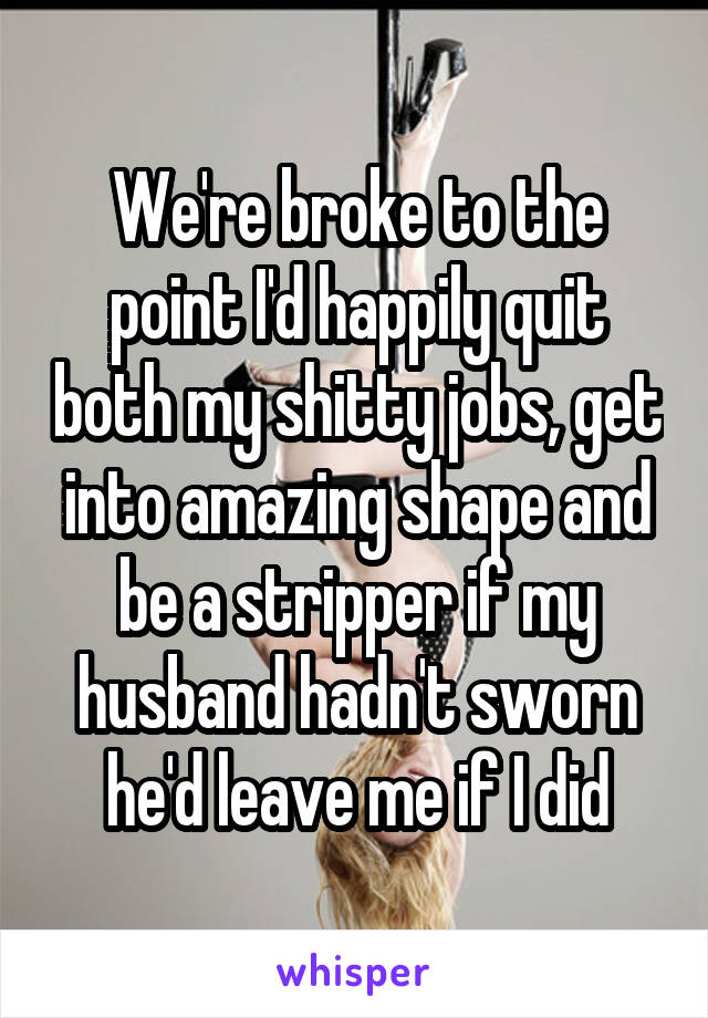 We're broke to the point I'd happily quit both my shitty jobs, get into amazing shape and be a stripper if my husband hadn't sworn he'd leave me if I did