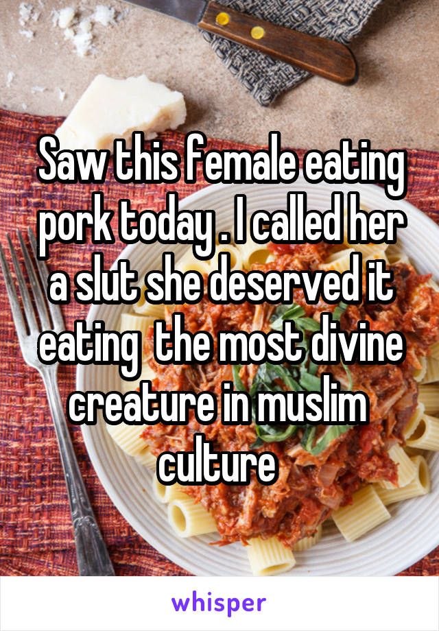 Saw this female eating pork today . I called her a slut she deserved it eating  the most divine creature in muslim  culture 