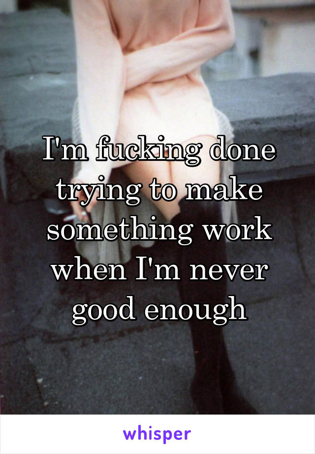 I'm fucking done trying to make something work when I'm never good enough