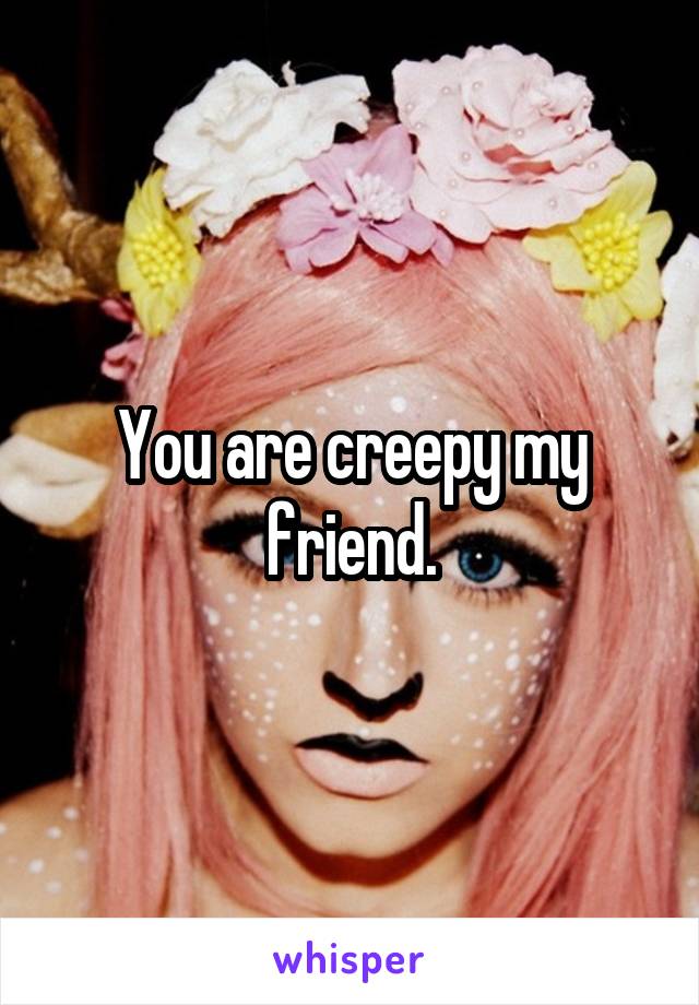 You are creepy my friend.