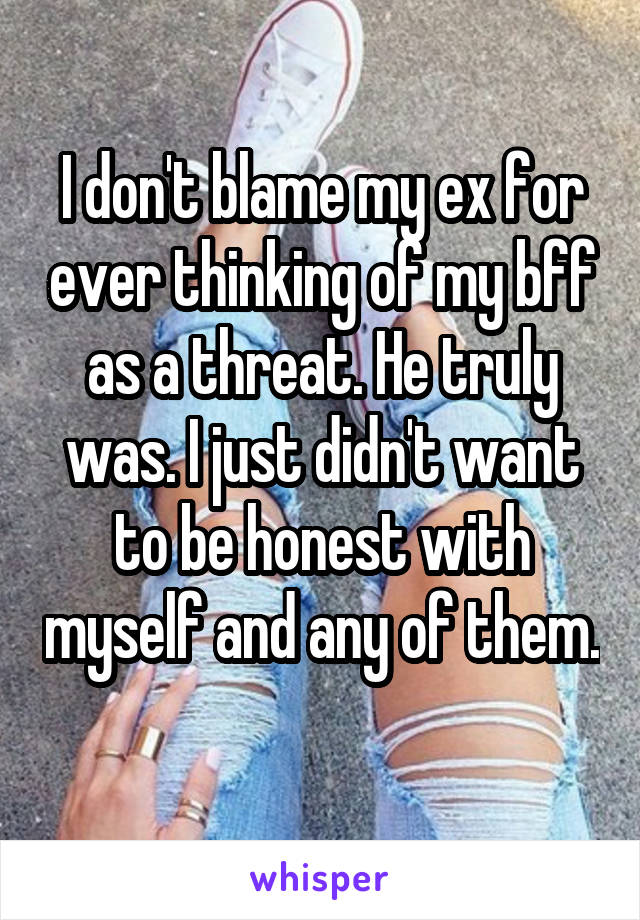 I don't blame my ex for ever thinking of my bff as a threat. He truly was. I just didn't want to be honest with myself and any of them. 