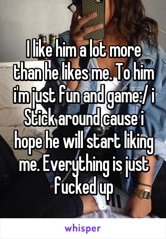 I like him a lot more than he likes me. To him i'm just fun and game:/ i Stick around cause i hope he will start liking me. Everything is just fucked up