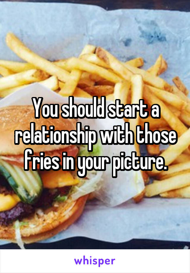 You should start a relationship with those fries in your picture.