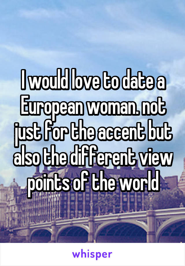 I would love to date a European woman. not just for the accent but also the different view points of the world